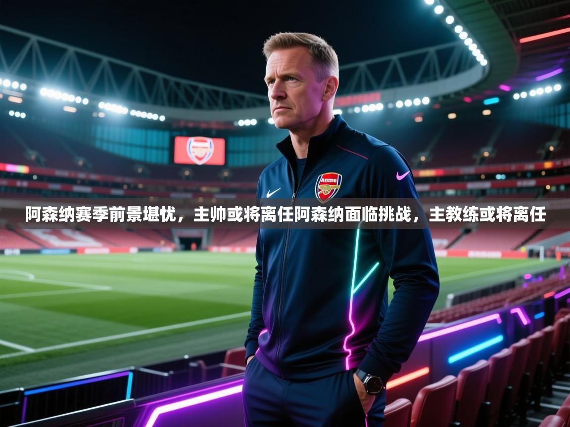 阿森纳赛季前景堪忧，主帅或将离任阿森纳面临挑战，主教练或将离任